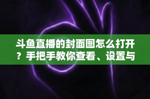 斗鱼直播的封面图怎么打开?手把手教你查看、设置与解决封面显示问题 斗鱼直播的封面图怎么打开?手把手教你查看、设置与解决封面显示问题