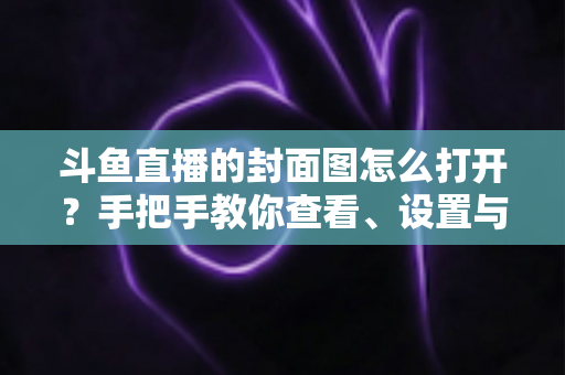 斗鱼直播的封面图怎么打开？手把手教你查看、设置与解决封面显示问题