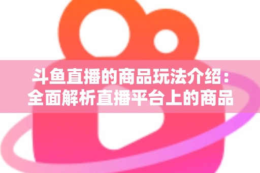 斗鱼直播的商品玩法介绍：全面解析直播平台上的商品互动与变现新趋势