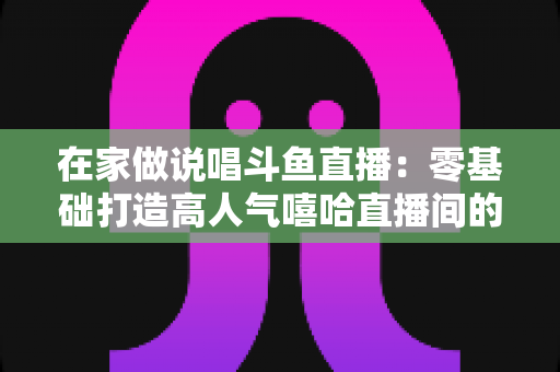 在家做说唱斗鱼直播：零基础打造高人气嘻哈直播间的全方位实战指南