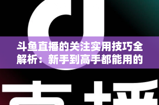 斗鱼直播的关注实用技巧全解析:新手到高手都能用的高效关注管理指南 斗鱼直播的关注实用技巧全解析:新手到高手都能用的高效关注管理指南