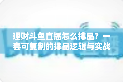 理财斗鱼直播怎么排品？一套可复制的排品逻辑与实战避坑全攻略