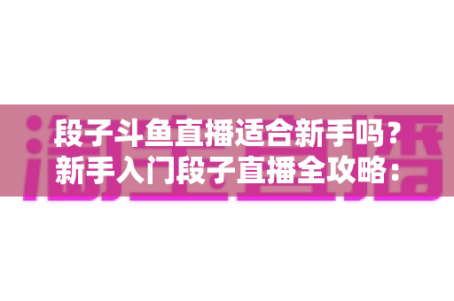 段子斗鱼直播适合新手吗？新手入门段子直播全攻略：优势、挑战与实操建议一览
