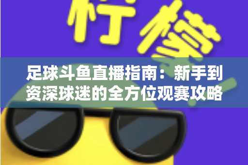 足球斗鱼直播指南：新手到资深球迷的全方位观赛攻略