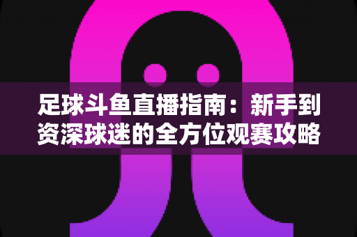 足球斗鱼直播指南：新手到资深球迷的全方位观赛攻略