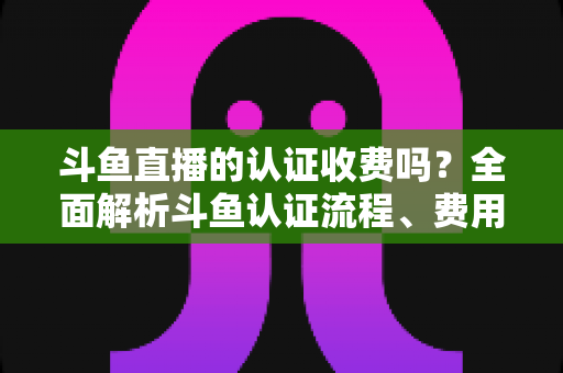 斗鱼直播的认证收费吗?全面解析斗鱼认证流程、费用明细与避坑指南 斗鱼直播的认证收费吗?全面解析斗鱼认证流程、费用明细与避坑指南