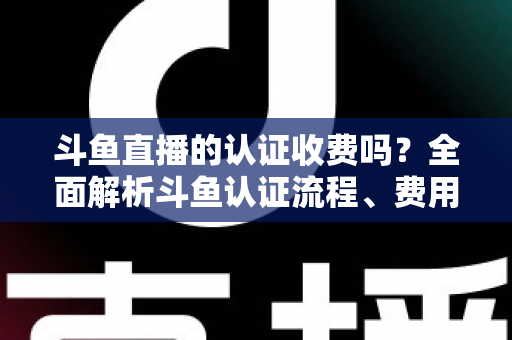 斗鱼直播的认证收费吗？全面解析斗鱼认证流程、费用明细与避坑指南