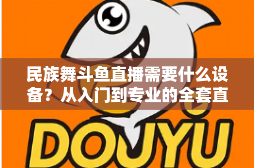 民族舞斗鱼直播需要什么设备?从入门到专业的全套直播设备搭配指南 民族舞斗鱼直播需要什么设备?从入门到专业的全套直播设备搭配指南