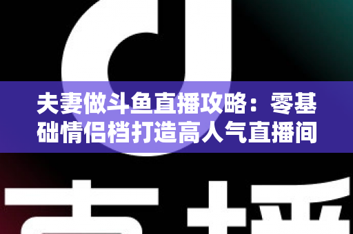 夫妻做斗鱼直播攻略：零基础情侣档打造高人气直播间的完整实战指南