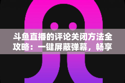 斗鱼直播的评论关闭方法全攻略：一键屏蔽弹幕，畅享清净观播体验