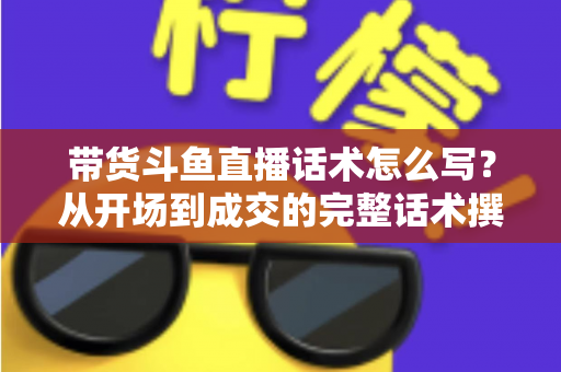 带货斗鱼直播话术怎么写？从开场到成交的完整话术撰写指南
