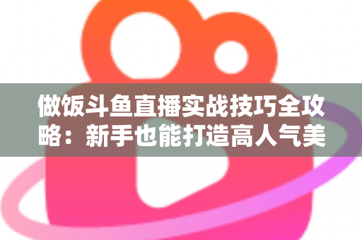 做饭斗鱼直播实战技巧全攻略:新手也能打造高人气美食直播间 做饭斗鱼直播实战技巧全攻略:新手也能打造高人气美食直播间
