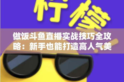 做饭斗鱼直播实战技巧全攻略：新手也能打造高人气美食直播间