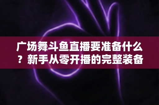 广场舞斗鱼直播要准备什么？新手从零开播的完整装备与运营指南