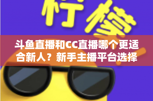 斗鱼直播和CC直播哪个更适合新人？新手主播平台选择深度解析指南
