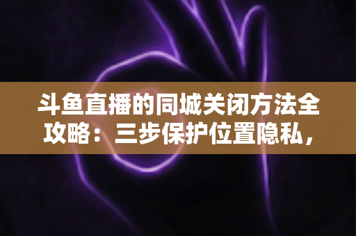 斗鱼直播的同城关闭方法全攻略:三步保护位置隐私,轻松告别同城推荐打扰 斗鱼直播的同城关闭方法全攻略:三步保护位置隐私,轻松告别同城推荐打扰