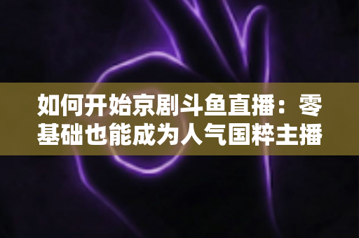 如何开始京剧斗鱼直播：零基础也能成为人气国粹主播的完整实战指南