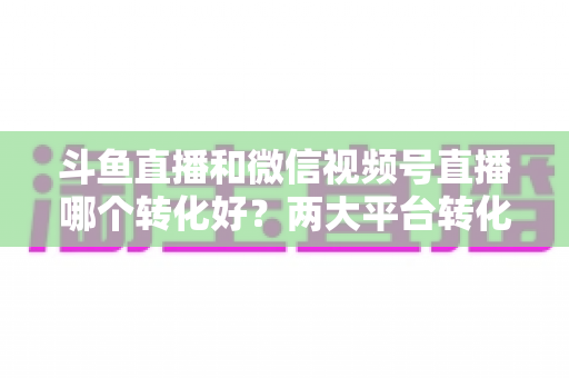 斗鱼直播和微信视频号直播哪个转化好？两大平台转化率深度对比与实战选择指南