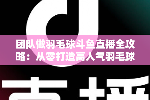 团队做羽毛球斗鱼直播全攻略：从零打造高人气羽毛球直播间的实战指南