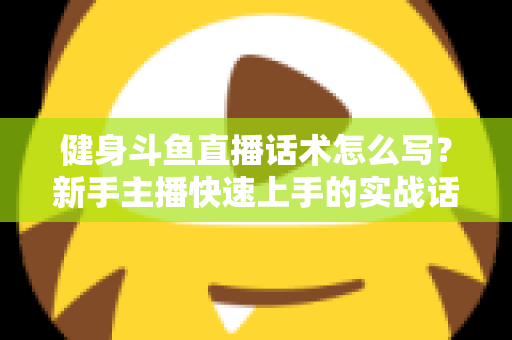 健身斗鱼直播话术怎么写？新手主播快速上手的实战话术指南