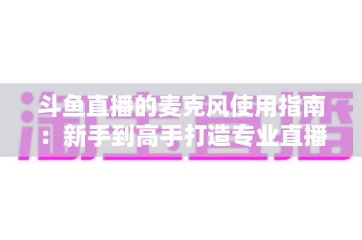 斗鱼直播的麦克风使用指南：新手到高手打造专业直播音质的完整攻略