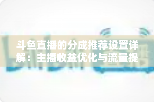 斗鱼直播的分成推荐设置详解:主播收益优化与流量提升的完整指南 斗鱼直播的分成推荐设置详解:主播收益优化与流量提升的完整指南