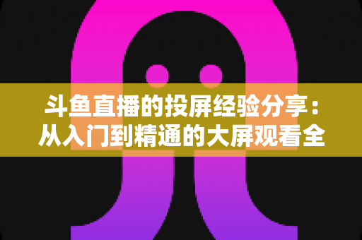 斗鱼直播的投屏经验分享：从入门到精通的大屏观看全攻略