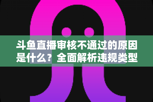 斗鱼直播审核不通过的原因是什么？全面解析违规类型与实用应对指南