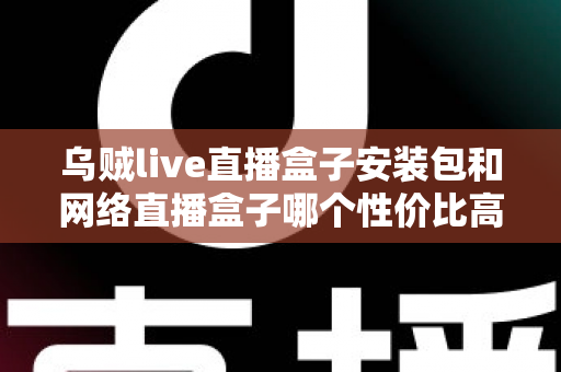 乌贼live直播盒子安装包和网络直播盒子哪个性价比高？多维度对比帮你选对不踩坑