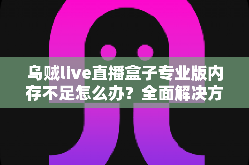 乌贼live直播盒子专业版内存不足怎么办？全面解决方案与实用优化指南，让你的直播从此流畅不卡顿