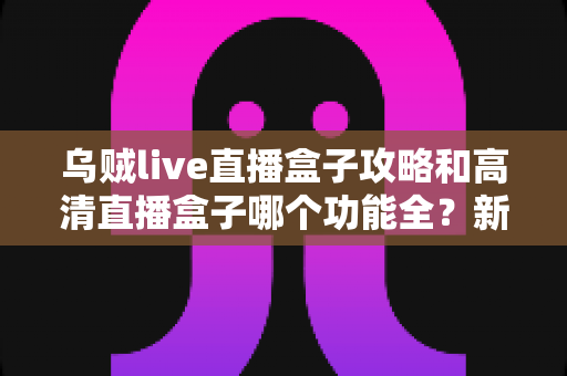 乌贼live直播盒子攻略和高清直播盒子哪个功能全？新手必看的功能深度对比与实用上手指南