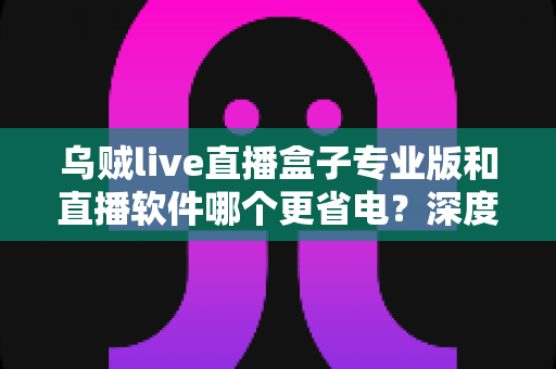 乌贼live直播盒子专业版和直播软件哪个更省电?深度省电对比评测与实用优化指南 乌贼live直播盒子专业版和直播软件哪个更省电?深度省电对比评测与实用优化指南