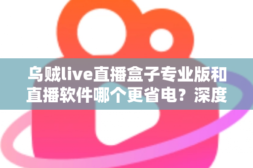 乌贼live直播盒子专业版和直播软件哪个更省电？深度省电对比评测与实用优化指南