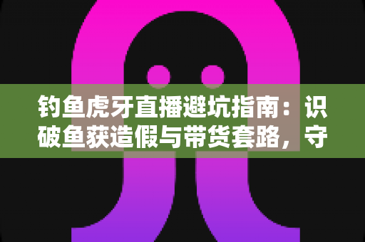 钓鱼虎牙直播避坑指南：识破鱼获造假与带货套路，守护钓友的钱包与热情