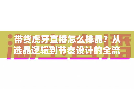带货虎牙直播怎么排品？从选品逻辑到节奏设计的全流程实战指南