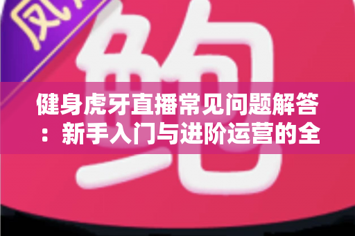 健身虎牙直播常见问题解答:新手入门与进阶运营的全方位实用指南 健身虎牙直播常见问题解答:新手入门与进阶运营的全方位实用指南