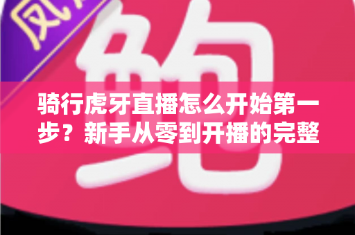 骑行虎牙直播怎么开始第一步？新手从零到开播的完整实战指南
