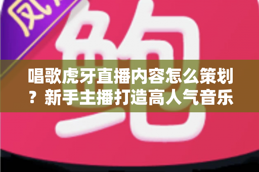 唱歌虎牙直播内容怎么策划？新手主播打造高人气音乐直播间的完整策划指南