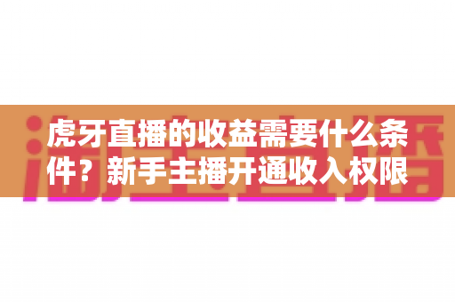 虎牙直播的收益需要什么条件？新手主播开通收入权限与提升收益的完整指南