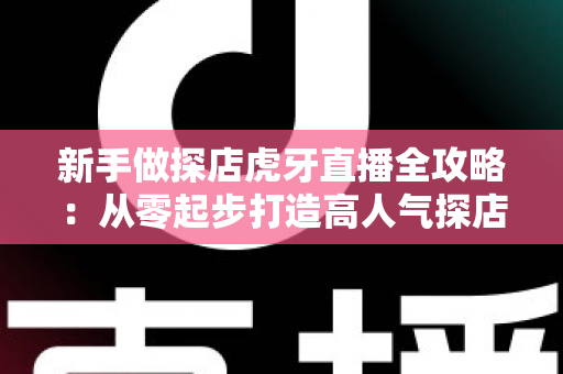 新手做探店虎牙直播全攻略:从零起步打造高人气探店直播间的实战指南 新手做探店虎牙直播全攻略:从零起步打造高人气探店直播间的实战指南