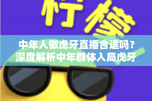 中年人做虎牙直播合适吗?深度解析中年群体入局虎牙直播的机遇、挑战与实战指南 中年人做虎牙直播合适吗?深度解析中年群体入局虎牙直播的机遇、挑战与实战指南