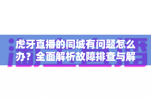 虎牙直播的同城有问题怎么办？全面解析故障排查与解决方法指南