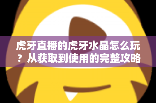 虎牙直播的虎牙水晶怎么玩？从获取到使用的完整攻略指南