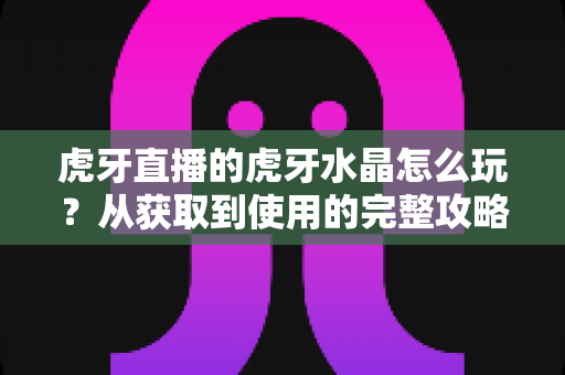 虎牙直播的虎牙水晶怎么玩？从获取到使用的完整攻略指南