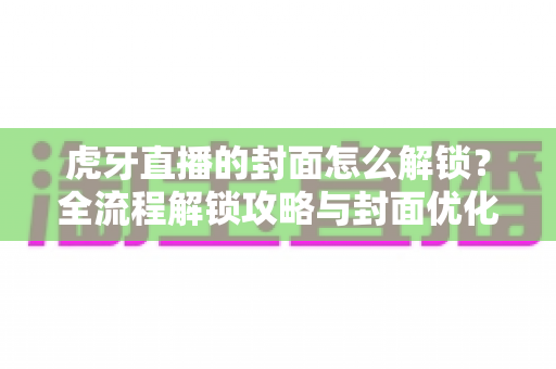 虎牙直播的封面怎么解锁？全流程解锁攻略与封面优化技巧一网打尽