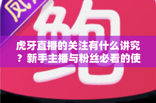 虎牙直播的关注有什么讲究？新手主播与粉丝必看的使用指南与避坑技巧