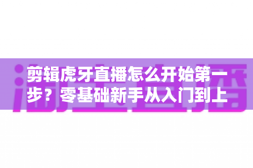 剪辑虎牙直播怎么开始第一步?零基础新手从入门到上手的完整实战指南 剪辑虎牙直播怎么开始第一步?零基础新手从入门到上手的完整实战指南