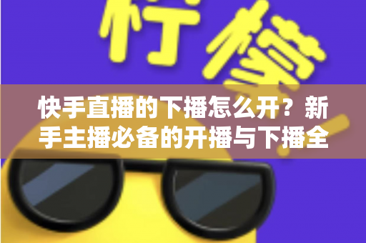 快手直播的下播怎么开?新手主播必备的开播与下播全流程实操指南 快手直播的下播怎么开?新手主播必备的开播与下播全流程实操指南
