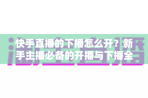 快手直播的下播怎么开?新手主播必备的开播与下播全流程实操指南 快手直播的下播怎么开?新手主播必备的开播与下播全流程实操指南