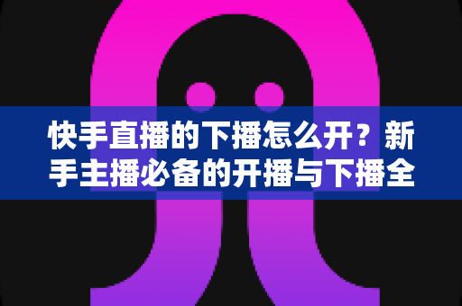 快手直播的下播怎么开？新手主播必备的开播与下播全流程实操指南
